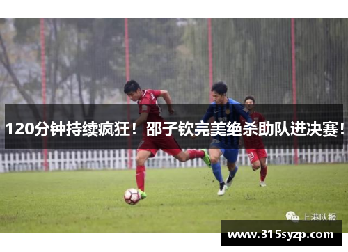 120分钟持续疯狂！邵子钦完美绝杀助队进决赛！